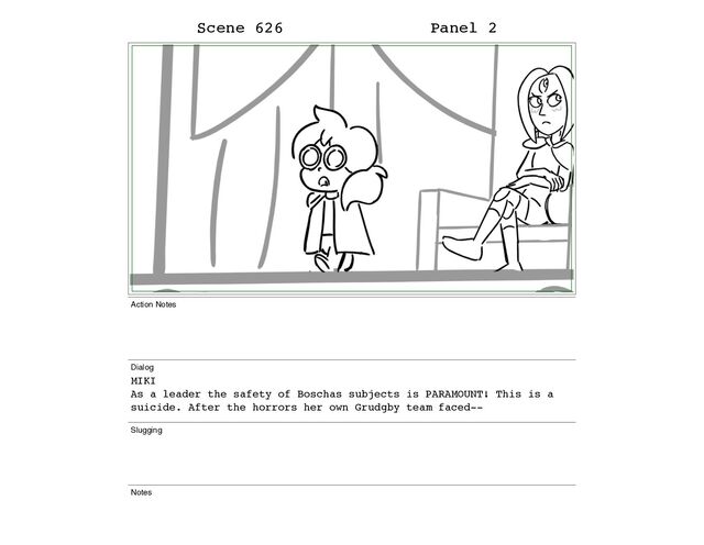 Scene 626 Panel 2
Action Notes
Dialog
MIKI
As a leader the safety of Boschas subjects is PARAMOUNT! This is a
suicide. After the horrors her own Grudgby team faced--
Slugging
Notes
