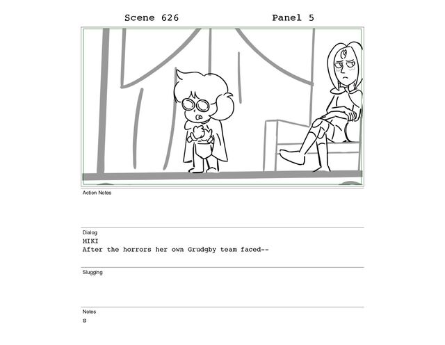 Scene 626 Panel 5
Action Notes
Dialog
MIKI
After the horrors her own Grudgby team faced--
Slugging
Notes
s
