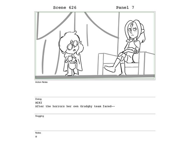 Scene 626 Panel 7
Action Notes
Dialog
MIKI
After the horrors her own Grudgby team faced--
Slugging
Notes
s
