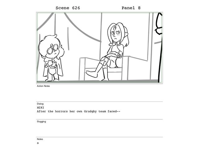 Scene 626 Panel 8
Action Notes
Dialog
MIKI
After the horrors her own Grudgby team faced--
Slugging
Notes
s
