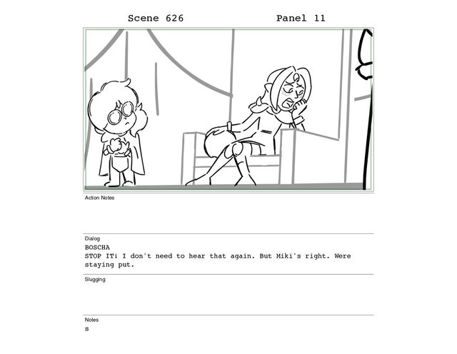 Scene 626 Panel 11
Action Notes
Dialog
BOSCHA
STOP IT! I don't need to hear that again. But Miki's right. Were
staying put.
Slugging
Notes
s
