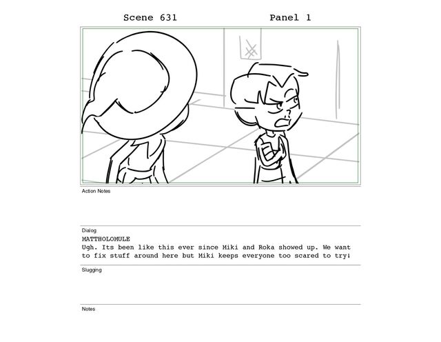 Scene 631 Panel 1
Action Notes
Dialog
MATTHOLOMULE
Ugh. Its been like this ever since Miki and Roka showed up. We want
to fix stuff around here but Miki keeps everyone too scared to try!
Slugging
Notes
