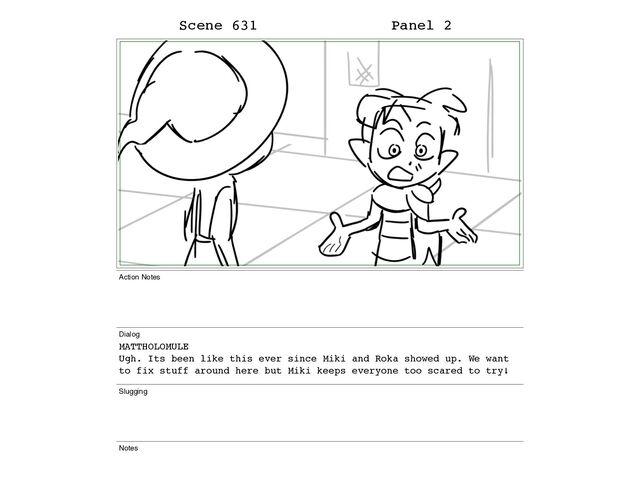 Scene 631 Panel 2
Action Notes
Dialog
MATTHOLOMULE
Ugh. Its been like this ever since Miki and Roka showed up. We want
to fix stuff around here but Miki keeps everyone too scared to try!
Slugging
Notes
