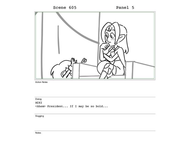 Scene 605 Panel 5
Action Notes
Dialog
MIKI
 President... If I may be so bold...
Slugging
Notes
