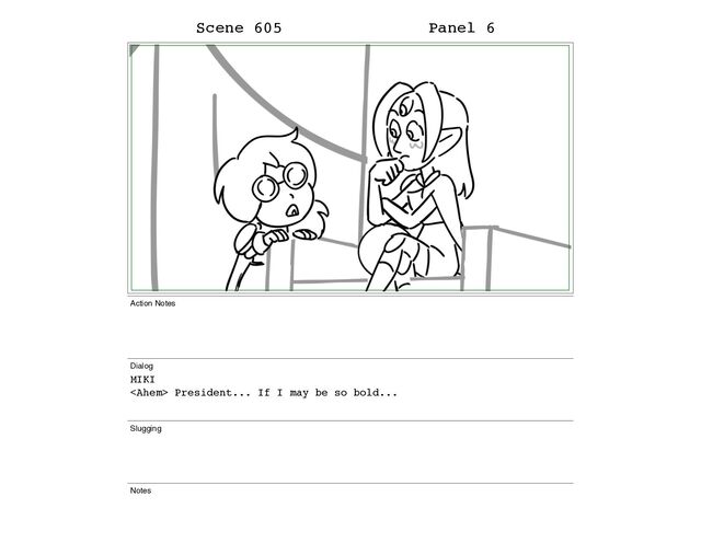 Scene 605 Panel 6
Action Notes
Dialog
MIKI
 President... If I may be so bold...
Slugging
Notes
