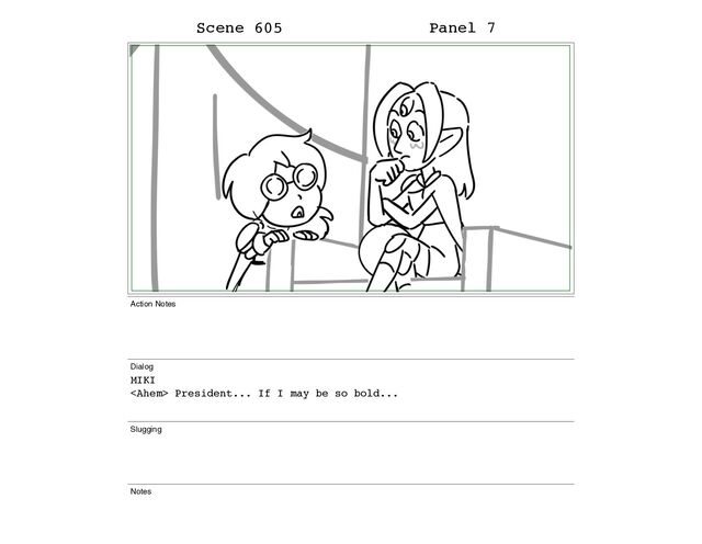 Scene 605 Panel 7
Action Notes
Dialog
MIKI
 President... If I may be so bold...
Slugging
Notes
