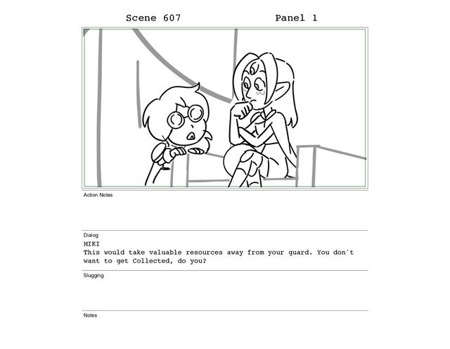 Scene 607 Panel 1
Action Notes
Dialog
MIKI
This would take valuable resources away from your guard. You don't
want to get Collected, do you?
Slugging
Notes
