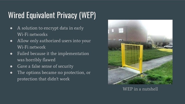 Wired Equivalent Privacy (WEP)
●
A solution to encrypt data in early
Wi-Fi networks
●
Allow only authorized users into your
Wi-Fi network
●
Failed because it the implementation
was horribly flawed
●
Gave a false sense of security
●
The options became no protection, or
protection that didn't work
WEP in a nutshell
