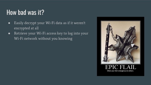 How bad was it?
●
Easily decrypt your Wi-Fi data as if it weren't
encrypted at all
●
Retrieve your Wi-Fi access key to log into your
Wi-Fi network without you knowing
