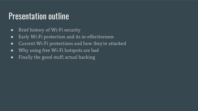 Presentation outline
●
Brief history of Wi-Fi security
●
Early Wi-Fi protection and its in-effectiveness
●
Current Wi-Fi protections and how they're attacked
●
Why using free Wi-Fi hotspots are bad
●
Finally the good stuff; actual hacking

