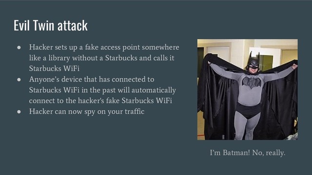 Evil Twin attack
●
Hacker sets up a fake access point somewhere
like a library without a Starbucks and calls it
Starbucks WiFi
●
Anyone’s device that has connected to
Starbucks WiFi in the past will automatically
connect to the hacker's fake Starbucks WiFi
●
Hacker can now spy on your traffic
I’m Batman! No, really.
