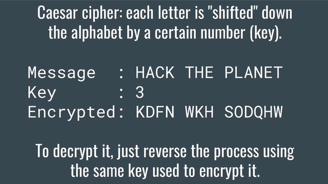 Caesar cipher: each letter is "shifted" down
the alphabet by a certain number (key).
Message : HACK THE PLANET
Key : 3
Encrypted: KDFN WKH SODQHW
To decrypt it, just reverse the process using
the same key used to encrypt it.
