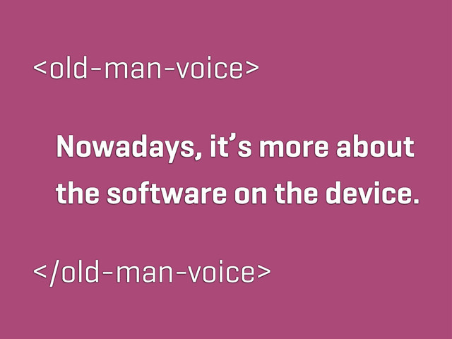 
Nowadays, it’s more about
the software on the device.

