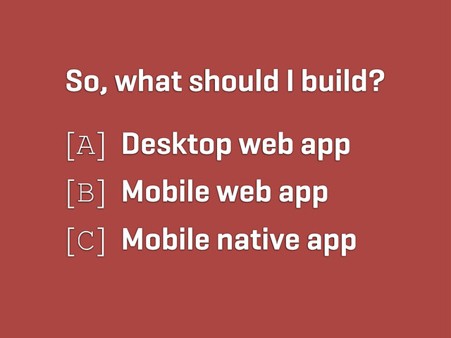 So, what should I build?
[A] Desktop web app
[B] Mobile web app
[C] Mobile native app
