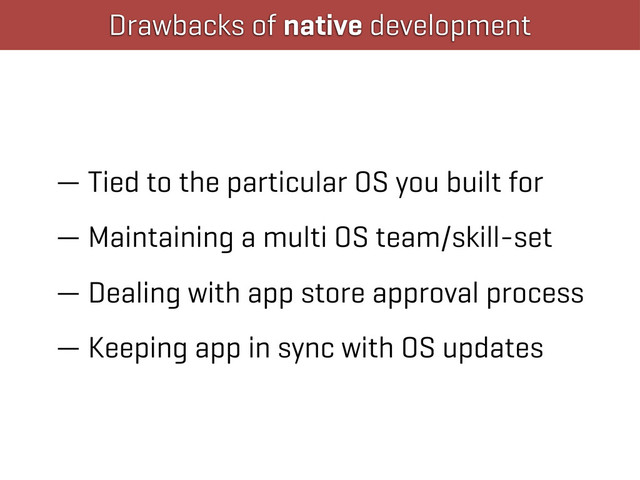 Drawbacks of native development
— Tied to the particular OS you built for
— Maintaining a multi OS team/skill-set
— Dealing with app store approval process
— Keeping app in sync with OS updates
