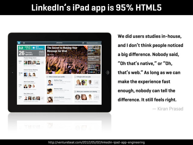 LinkedIn’s iPad app is 95% HTML5
We did users studies in-house,
and I don’t think people noticed
a big diﬀerence. Nobody said,
“Oh that’s native,” or “Oh,
that’s web.” As long as we can
make the experience fast
enough, nobody can tell the
diﬀerence. It still feels right.
— Kiran Prasad
http://venturebeat.com/2012/05/02/linkedin-ipad-app-engineering
