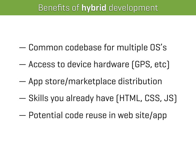 Beneﬁts of hybrid development
— Common codebase for multiple OS’s
— Access to device hardware (GPS, etc)
— App store/marketplace distribution
— Skills you already have (HTML, CSS, JS)
— Potential code reuse in web site/app
