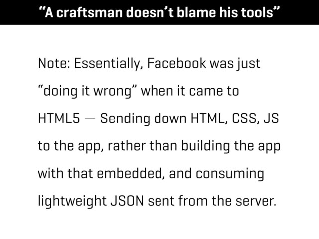 Note: Essentially, Facebook was just
“doing it wrong” when it came to
HTML5 — Sending down HTML, CSS, JS
to the app, rather than building the app
with that embedded, and consuming
lightweight JSON sent from the server.
“A craftsman doesn’t blame his tools”
