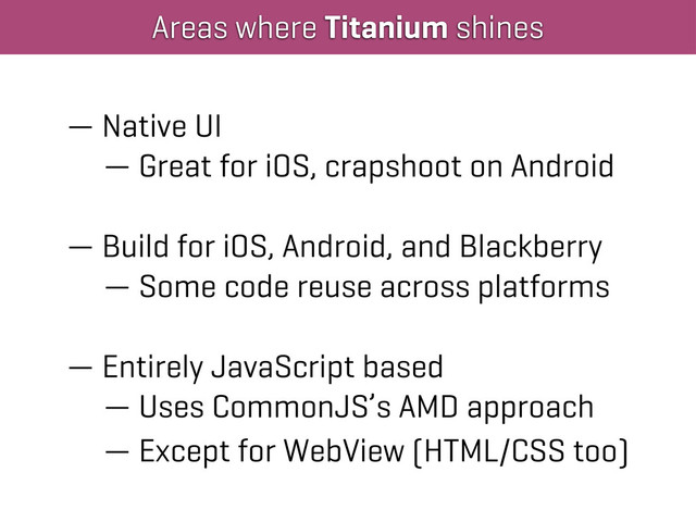 Areas where Titanium shines
— Native UI
— Great for iOS, crapshoot on Android
— Build for iOS, Android, and Blackberry
— Some code reuse across platforms
— Entirely JavaScript based
— Uses CommonJS’s AMD approach
— Except for WebView (HTML/CSS too)
