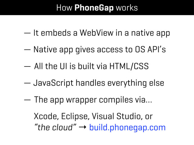 — It embeds a WebView in a native app
— Native app gives access to OS API’s
— All the UI is built via HTML/CSS
— JavaScript handles everything else
— The app wrapper compiles via…
Xcode, Eclipse, Visual Studio, or
“the cloud” → build.phonegap.com
How PhoneGap works
