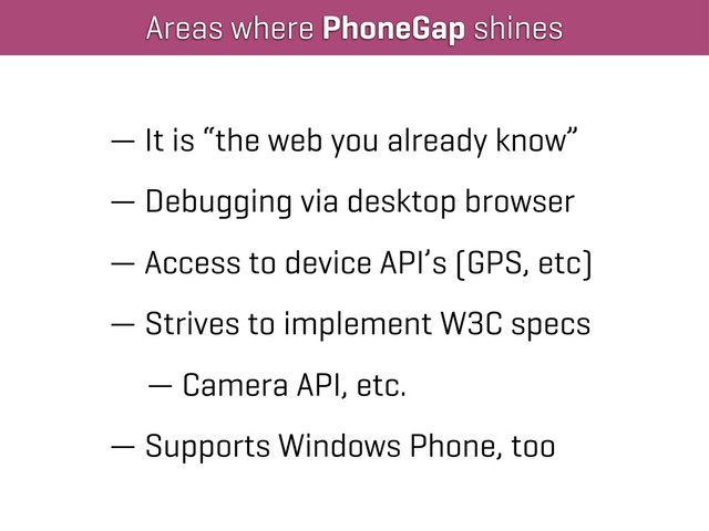 Areas where PhoneGap shines
— It is “the web you already know”
— Debugging via desktop browser
— Access to device API’s (GPS, etc)
— Strives to implement W3C specs
— Camera API, etc.
— Supports Windows Phone, too
