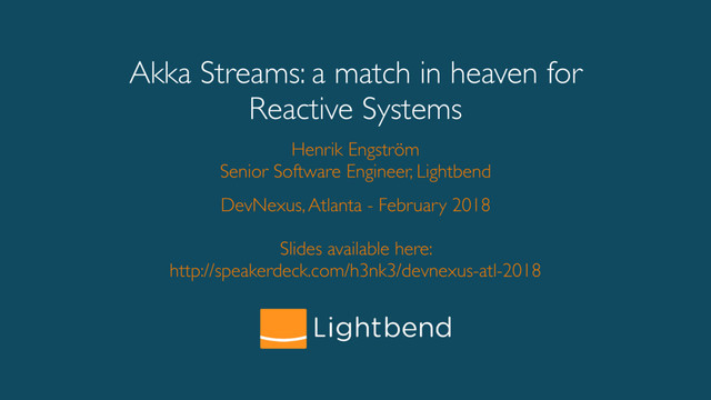 Akka Streams: a match in heaven for
Reactive Systems
Henrik Engström
Senior Software Engineer, Lightbend
DevNexus, Atlanta - February 2018
Slides available here:
http://speakerdeck.com/h3nk3/devnexus-atl-2018
