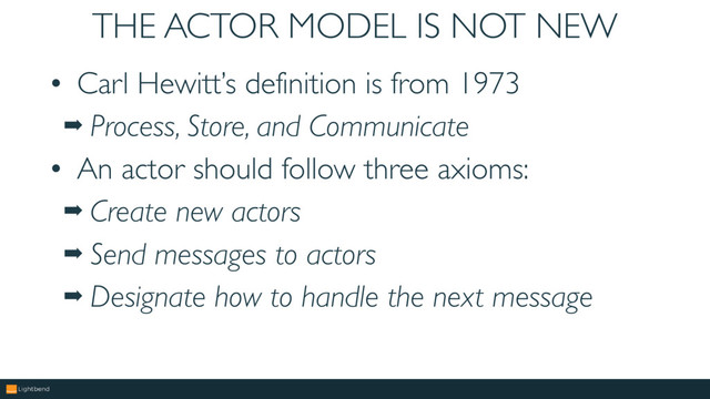 THE ACTOR MODEL IS NOT NEW
• Carl Hewitt’s definition is from 1973
➡ Process, Store, and Communicate
• An actor should follow three axioms:
➡ Create new actors
➡ Send messages to actors
➡ Designate how to handle the next message
