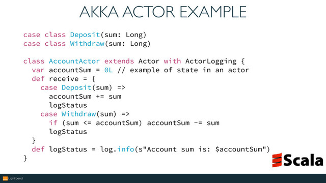 AKKA ACTOR EXAMPLE
case class Deposit(sum: Long)
case class Withdraw(sum: Long)
class AccountActor extends Actor with ActorLogging {
var accountSum = 0L // example of state in an actor
def receive = {
case Deposit(sum) =>
accountSum += sum
logStatus
case Withdraw(sum) =>
if (sum <= accountSum) accountSum -= sum
logStatus
}
def logStatus = log.info(s"Account sum is: $accountSum")
}
