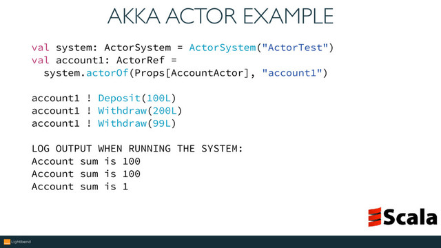 AKKA ACTOR EXAMPLE
val system: ActorSystem = ActorSystem("ActorTest")
val account1: ActorRef =
system.actorOf(Props[AccountActor], "account1")
account1 ! Deposit(100L)
account1 ! Withdraw(200L)
account1 ! Withdraw(99L)
LOG OUTPUT WHEN RUNNING THE SYSTEM:
Account sum is 100
Account sum is 100
Account sum is 1
