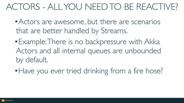 ACTORS - ALL YOU NEED TO BE REACTIVE?
•Actors are awesome, but there are scenarios
that are better handled by Streams.
•Example: There is no backpressure with Akka
Actors and all internal queues are unbounded
by default.
•Have you ever tried drinking from a fire hose?
