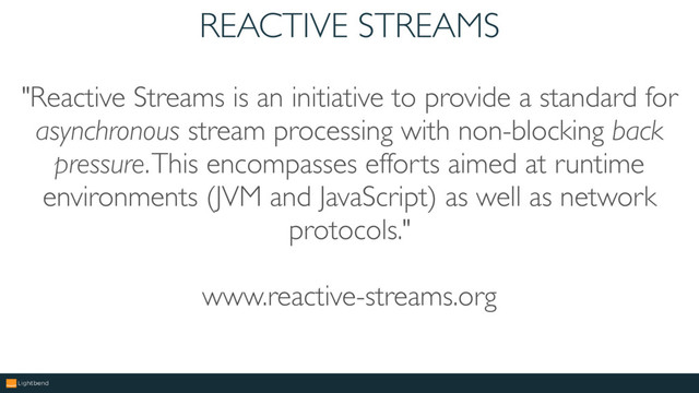 REACTIVE STREAMS
"Reactive Streams is an initiative to provide a standard for
asynchronous stream processing with non-blocking back
pressure. This encompasses efforts aimed at runtime
environments (JVM and JavaScript) as well as network
protocols."
www.reactive-streams.org
