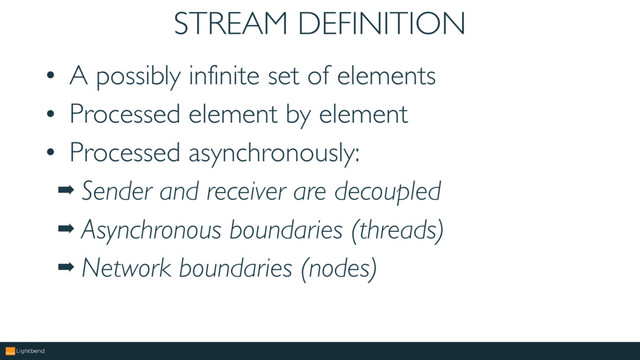 STREAM DEFINITION
• A possibly infinite set of elements
• Processed element by element
• Processed asynchronously:
➡ Sender and receiver are decoupled
➡ Asynchronous boundaries (threads)
➡ Network boundaries (nodes)
