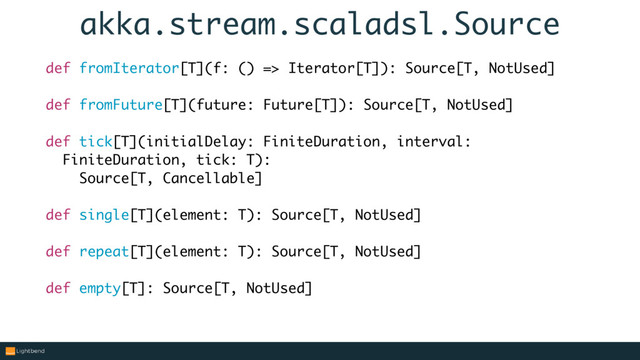 akka.stream.scaladsl.Source
def fromIterator[T](f: () => Iterator[T]): Source[T, NotUsed]
def fromFuture[T](future: Future[T]): Source[T, NotUsed]
def tick[T](initialDelay: FiniteDuration, interval:
FiniteDuration, tick: T):
Source[T, Cancellable]
def single[T](element: T): Source[T, NotUsed]
def repeat[T](element: T): Source[T, NotUsed]
def empty[T]: Source[T, NotUsed]
