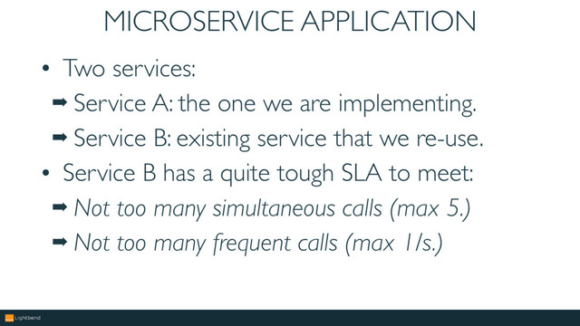 MICROSERVICE APPLICATION
• Two services:
➡ Service A: the one we are implementing.
➡ Service B: existing service that we re-use.
• Service B has a quite tough SLA to meet:
➡ Not too many simultaneous calls (max 5.)
➡ Not too many frequent calls (max 1/s.)
