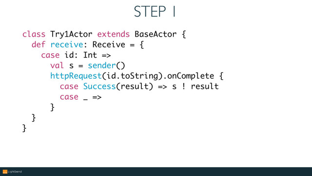 STEP 1
class Try1Actor extends BaseActor {
def receive: Receive = {
case id: Int =>
val s = sender()
httpRequest(id.toString).onComplete {
case Success(result) => s ! result
case _ =>
}
}
}

