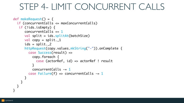 STEP 4- LIMIT CONCURRENT CALLS
def makeRequest() = {
if (concurrentCalls <= maxConcurrentCalls)
if (!ids.isEmpty) {
concurrentCalls += 1
val split = ids.splitAt(batchSize)
val copy = split._1
ids = split._2
httpRequest(copy.values.mkString("-")).onComplete {
case Success(result) =>
copy.foreach {
case (actorRef, id) => actorRef ! result
}
concurrentCalls -= 1
case Failure(f) => concurrentCalls -= 1
}
}
}
}

