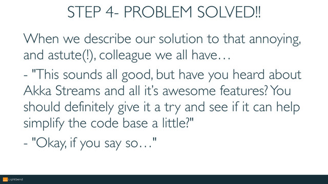 STEP 4- PROBLEM SOLVED!!
When we describe our solution to that annoying,
and astute(!), colleague we all have…
- "This sounds all good, but have you heard about
Akka Streams and all it’s awesome features? You
should definitely give it a try and see if it can help
simplify the code base a little?"
- "Okay, if you say so…"
