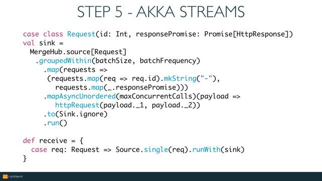 STEP 5 - AKKA STREAMS
case class Request(id: Int, responsePromise: Promise[HttpResponse])
val sink =
MergeHub.source[Request]
.groupedWithin(batchSize, batchFrequency)
.map(requests =>
(requests.map(req => req.id).mkString("-"),
requests.map(_.responsePromise)))
.mapAsyncUnordered(maxConcurrentCalls)(payload =>
httpRequest(payload._1, payload._2))
.to(Sink.ignore)
.run()
def receive = {
case req: Request => Source.single(req).runWith(sink)
}
