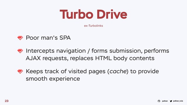 palkan_tula
palkan
Turbo Drive
Poor man's SPA
Intercepts navigation / forms submission, performs
AJAX requests, replaces HTML body contents
Keeps track of visited pages (cache) to provide
smooth experience
23
ex-Turbolinks

