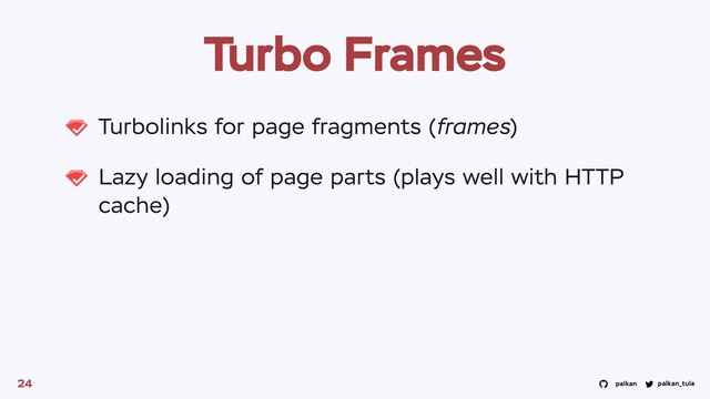 palkan_tula
palkan
Turbo Frames
Turbolinks for page fragments (frames)
Lazy loading of page parts (plays well with HTTP
cache)
24
