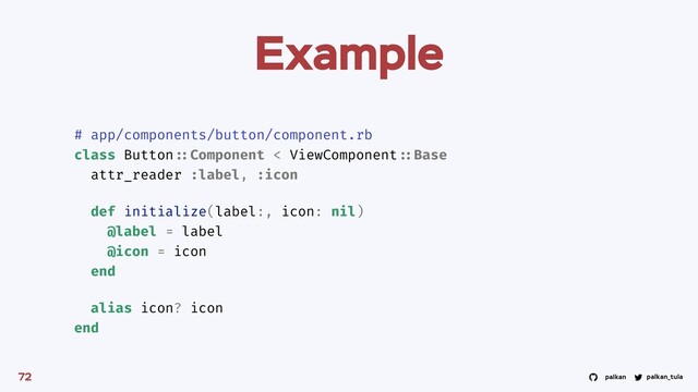 palkan_tula
palkan
Example
72
# app/components/button/component.rb
class Button ::Component < ViewComponent ::Base
attr_reader :label, :icon
def initialize(label:, icon: nil)
@label = label
@icon = icon
end
alias icon? icon
end
