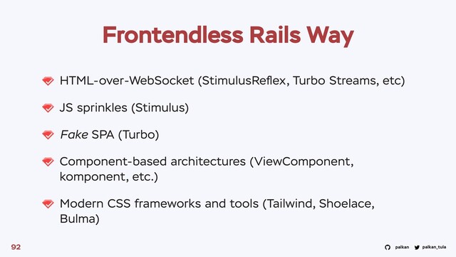 palkan_tula
palkan
HTML-over-WebSocket (StimulusReﬂex, Turbo Streams, etc)
JS sprinkles (Stimulus)
Fake SPA (Turbo)
Component-based architectures (ViewComponent,
komponent, etc.)
Modern CSS frameworks and tools (Tailwind, Shoelace,
Bulma)
92
Frontendless Rails Way
