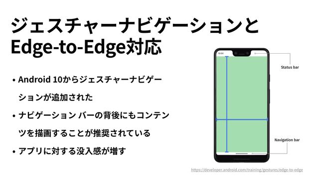 ジェスチャーナビゲーションと
 
Edge-to-Edge対応
• Android
10
からジェスチャーナビゲー
ションが追加された


• ナビゲーション バーの背後にもコンテン
ツを描画することが推奨されている


• アプリに対する没⼊感が増す
https://developer.android.com/training/gestures/edge-to-edge
