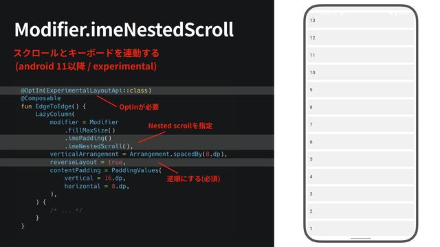 スクロールとキーボードを連動する


(android
1 1
以降 / experimental)
Modifier.imeNestedScroll
OptInが必要
逆順にする(必須)
Nested scrollを指定
