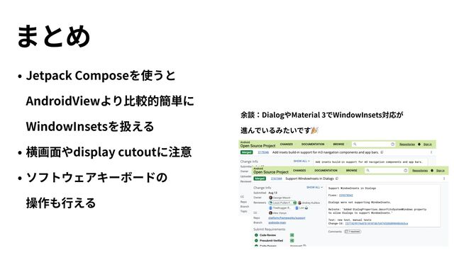 まとめ
• Jetpack Composeを使うと
AndroidViewより⽐較的簡単に
WindowInsetsを扱える


• 横画⾯やdisplay cutoutに注意


• ソフトウェアキーボードの
 
操作も⾏える
余談：DialogやMaterial
3
でWindowInsets対応が
 
進んでいるみたいです🎉
