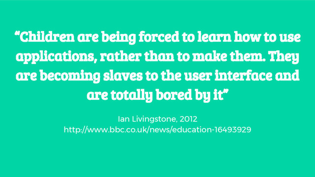 “Children are being forced to learn how to use
applications, rather than to make them. They
are becoming slaves to the user interface and
are totally bored by it”
Ian Livingstone, 2012
http://www.bbc.co.uk/news/education-16493929
