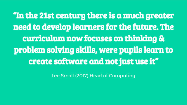 “In the 21st century there is a much greater
need to develop learners for the future. The
curriculum now focuses on thinking &
problem solving skills, were pupils learn to
create software and not just use it”
Lee Small (2017) Head of Computing

