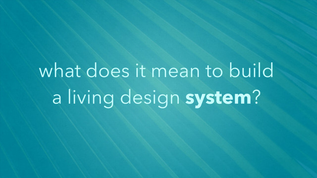 what does it mean to build
a living design system?
