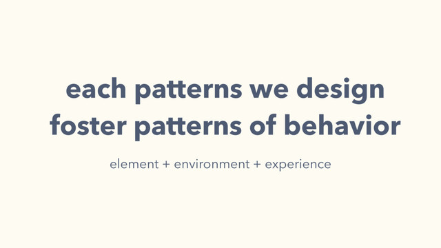 each patterns we design
foster patterns of behavior
element + environment + experience
