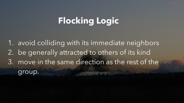 1. avoid colliding with its immediate neighbors
2. be generally attracted to others of its kind
3. move in the same direction as the rest of the
group.
Flocking Logic
